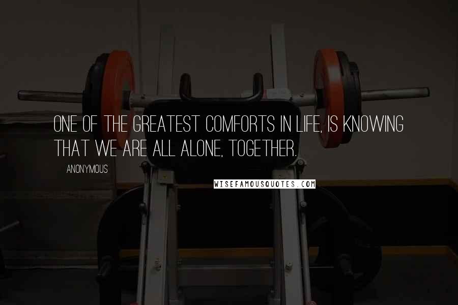 Anonymous Quotes: One of the greatest comforts in life, is knowing that we are all alone, together.