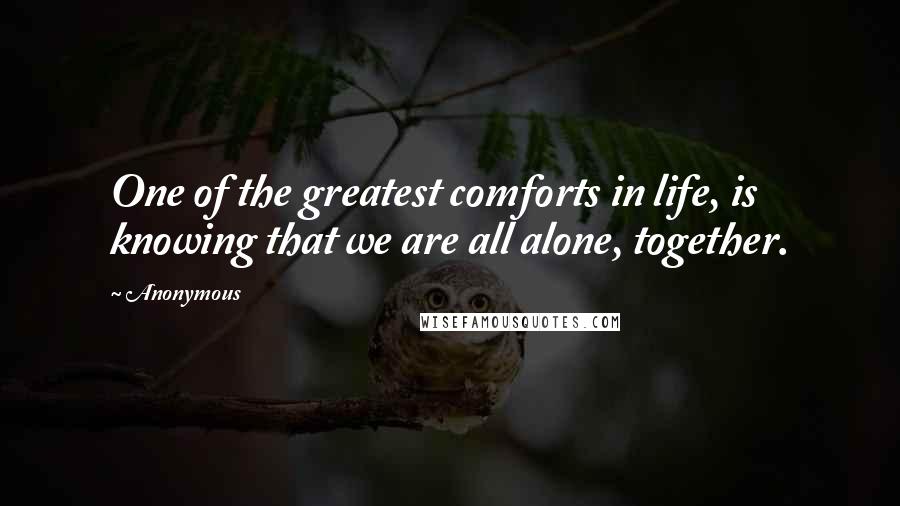 Anonymous Quotes: One of the greatest comforts in life, is knowing that we are all alone, together.