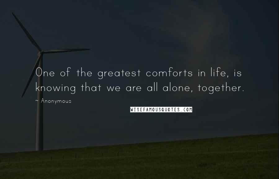 Anonymous Quotes: One of the greatest comforts in life, is knowing that we are all alone, together.