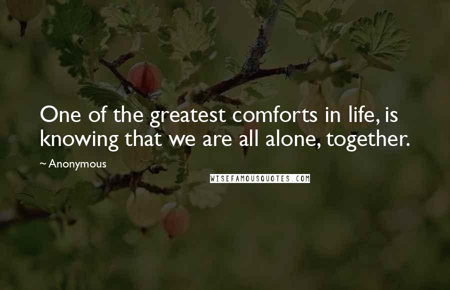 Anonymous Quotes: One of the greatest comforts in life, is knowing that we are all alone, together.