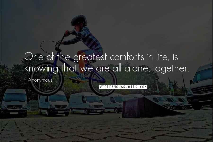 Anonymous Quotes: One of the greatest comforts in life, is knowing that we are all alone, together.