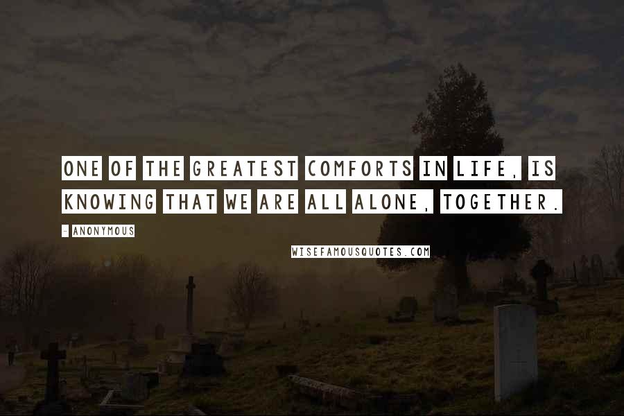 Anonymous Quotes: One of the greatest comforts in life, is knowing that we are all alone, together.