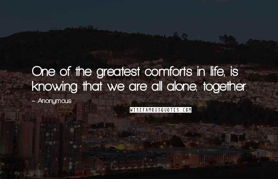 Anonymous Quotes: One of the greatest comforts in life, is knowing that we are all alone, together.