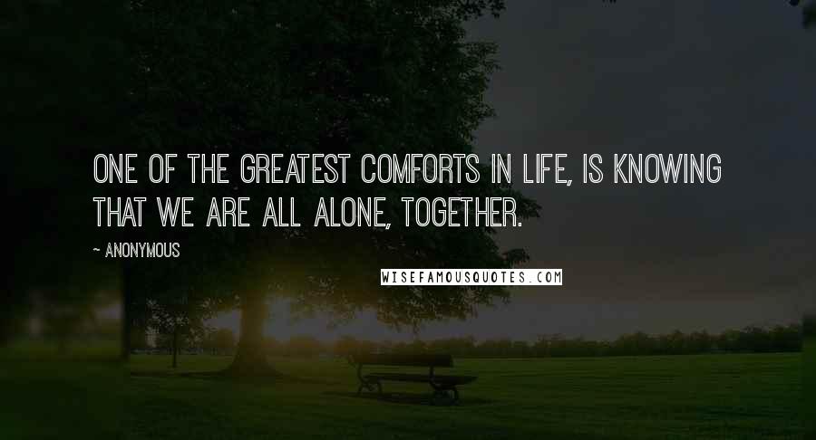 Anonymous Quotes: One of the greatest comforts in life, is knowing that we are all alone, together.