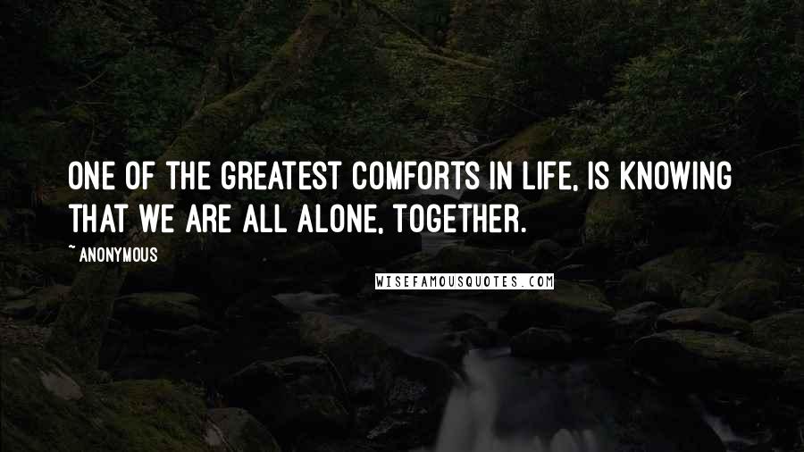 Anonymous Quotes: One of the greatest comforts in life, is knowing that we are all alone, together.