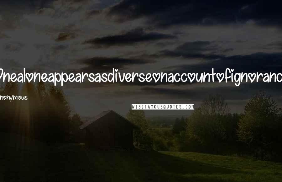 Anonymous Quotes: Onealoneappearsasdiverseonaccountofignorance