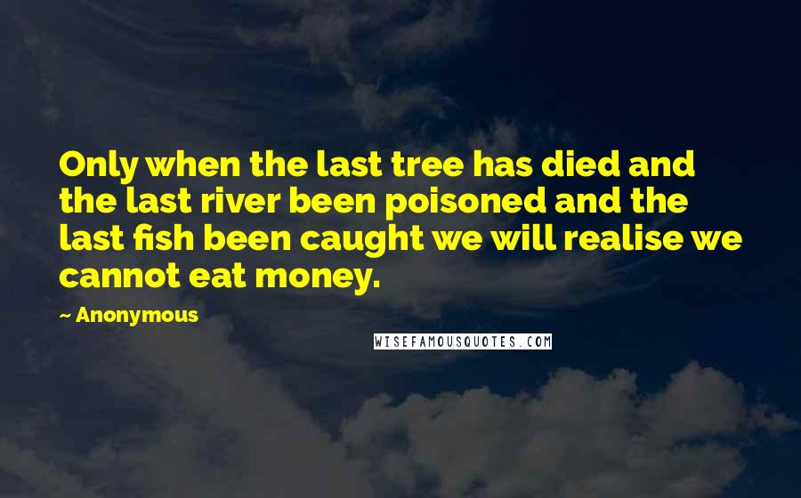 Anonymous Quotes: Only when the last tree has died and the last river been poisoned and the last fish been caught we will realise we cannot eat money.