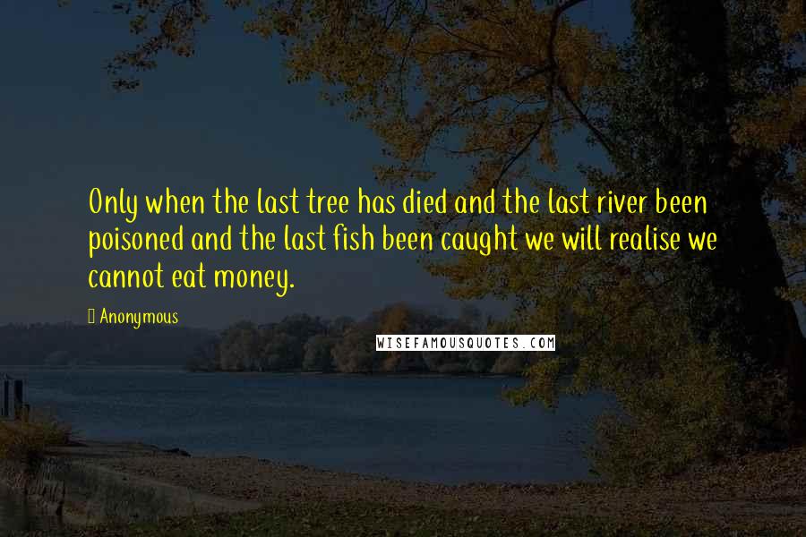 Anonymous Quotes: Only when the last tree has died and the last river been poisoned and the last fish been caught we will realise we cannot eat money.