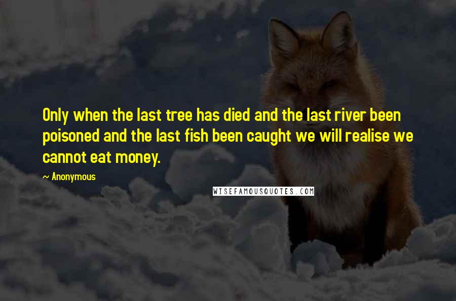 Anonymous Quotes: Only when the last tree has died and the last river been poisoned and the last fish been caught we will realise we cannot eat money.