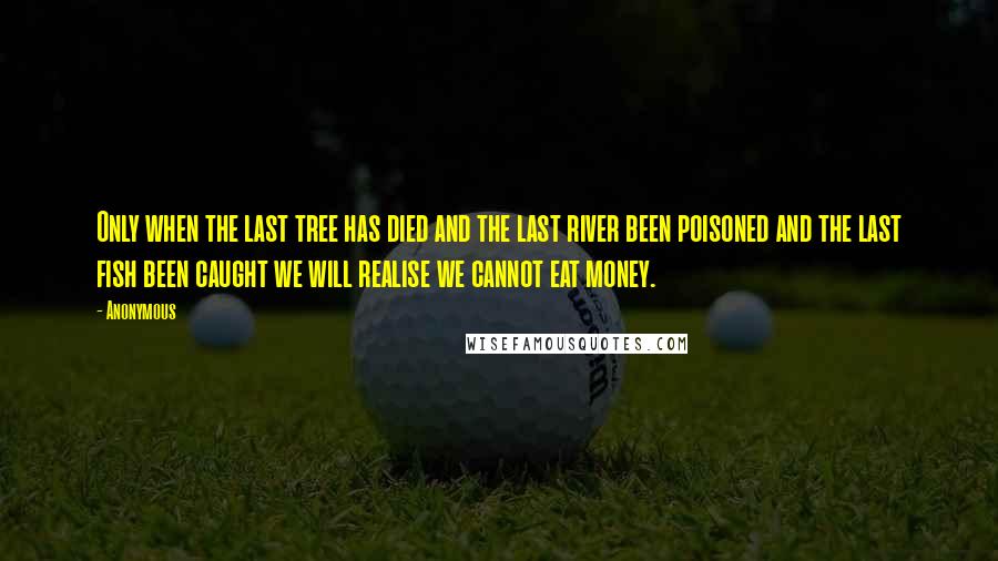 Anonymous Quotes: Only when the last tree has died and the last river been poisoned and the last fish been caught we will realise we cannot eat money.