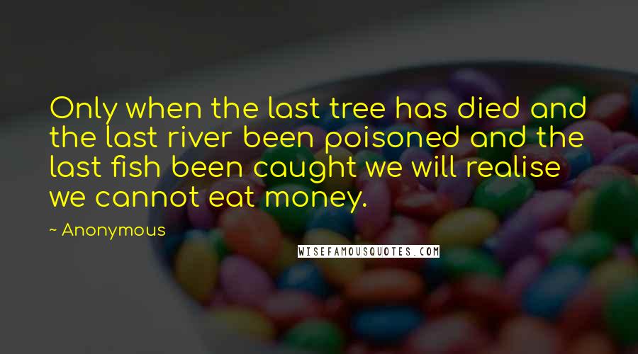 Anonymous Quotes: Only when the last tree has died and the last river been poisoned and the last fish been caught we will realise we cannot eat money.