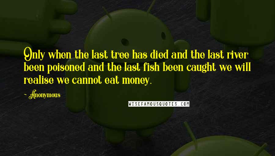 Anonymous Quotes: Only when the last tree has died and the last river been poisoned and the last fish been caught we will realise we cannot eat money.