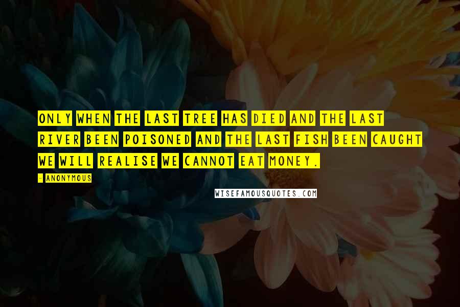 Anonymous Quotes: Only when the last tree has died and the last river been poisoned and the last fish been caught we will realise we cannot eat money.