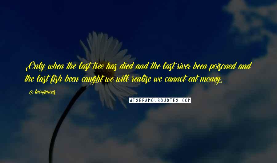 Anonymous Quotes: Only when the last tree has died and the last river been poisoned and the last fish been caught we will realise we cannot eat money.