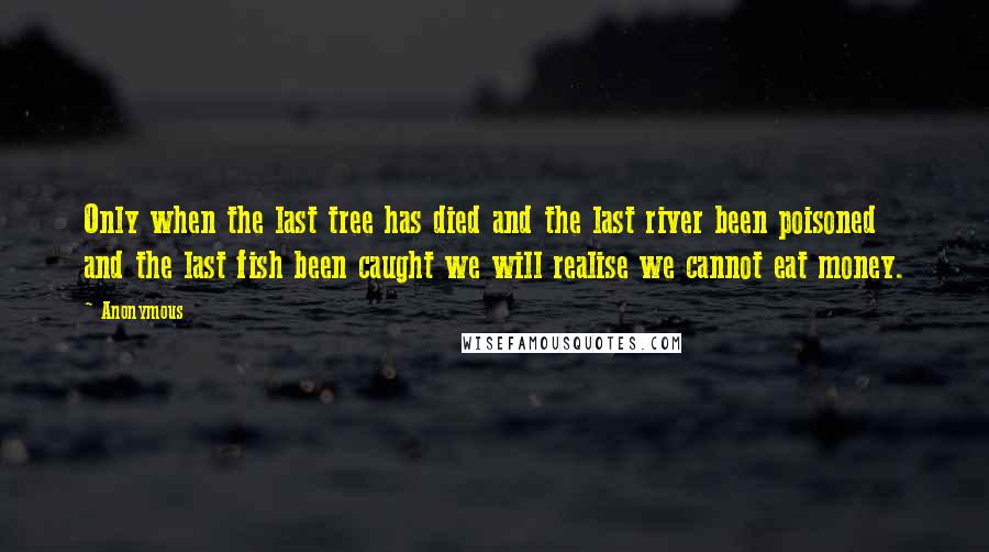 Anonymous Quotes: Only when the last tree has died and the last river been poisoned and the last fish been caught we will realise we cannot eat money.