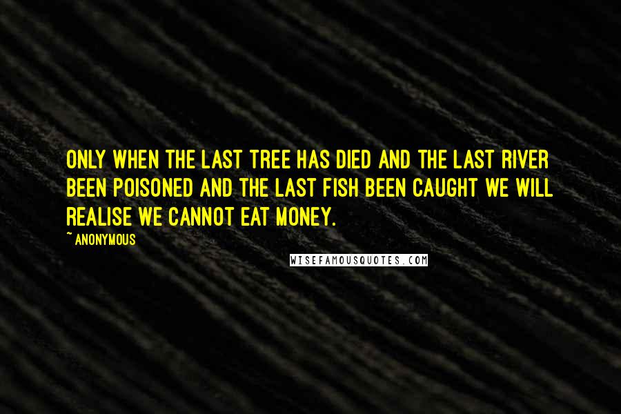 Anonymous Quotes: Only when the last tree has died and the last river been poisoned and the last fish been caught we will realise we cannot eat money.