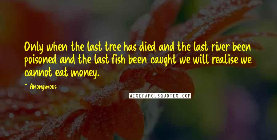 Anonymous Quotes: Only when the last tree has died and the last river been poisoned and the last fish been caught we will realise we cannot eat money.