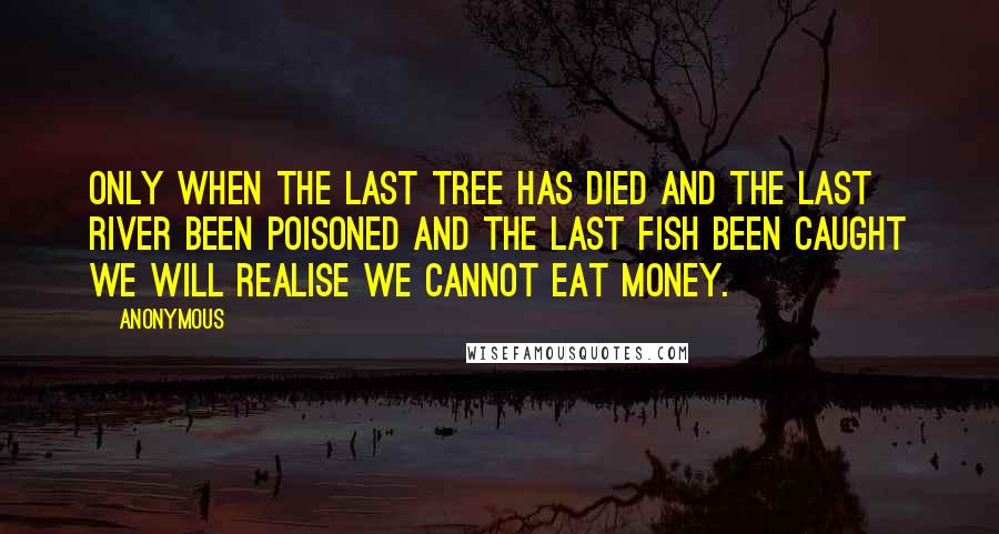 Anonymous Quotes: Only when the last tree has died and the last river been poisoned and the last fish been caught we will realise we cannot eat money.