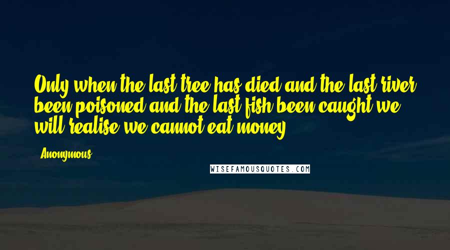 Anonymous Quotes: Only when the last tree has died and the last river been poisoned and the last fish been caught we will realise we cannot eat money.