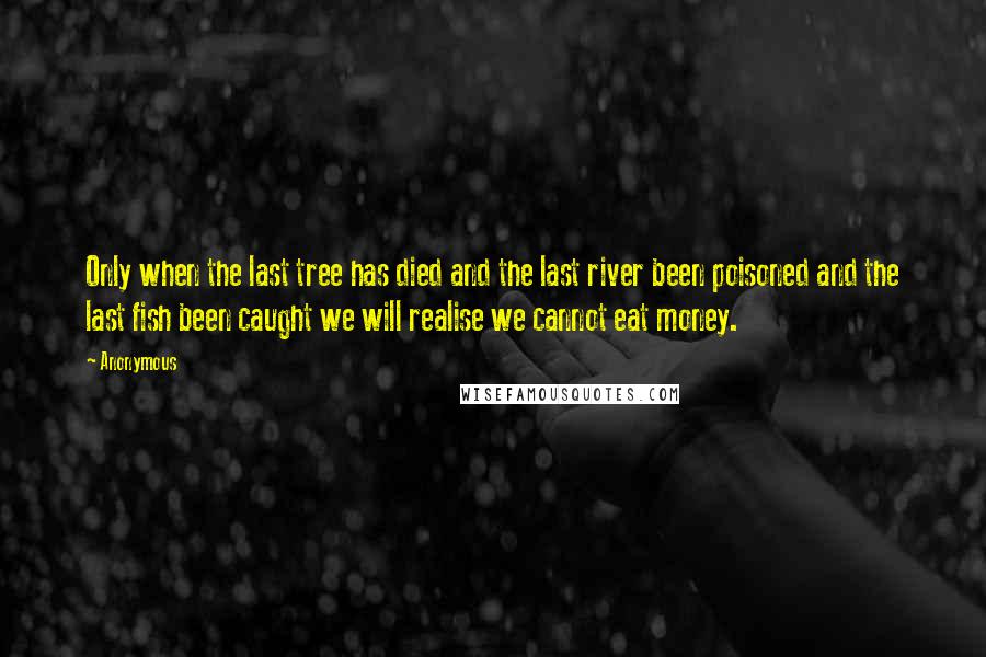 Anonymous Quotes: Only when the last tree has died and the last river been poisoned and the last fish been caught we will realise we cannot eat money.