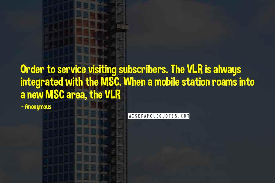 Anonymous Quotes: Order to service visiting subscribers. The VLR is always integrated with the MSC. When a mobile station roams into a new MSC area, the VLR