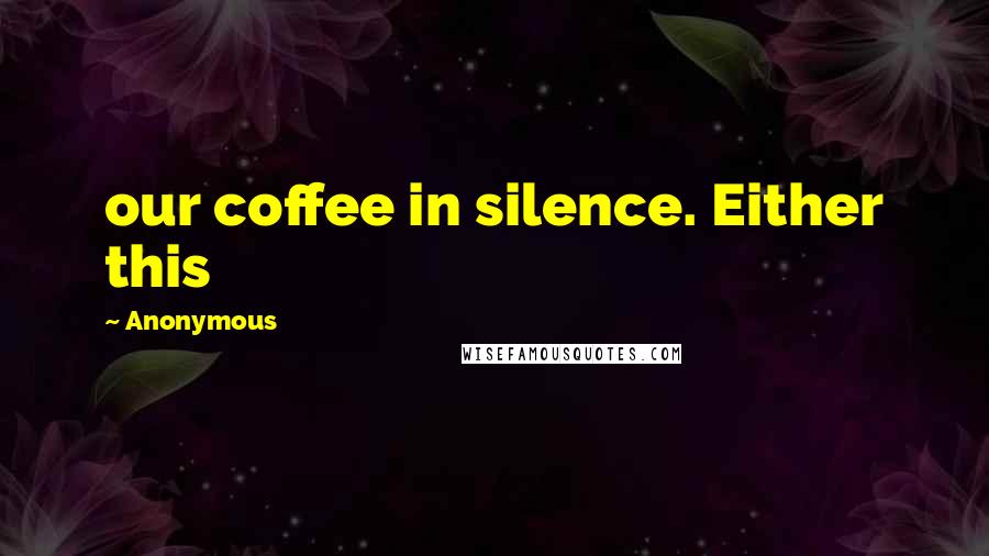 Anonymous Quotes: our coffee in silence. Either this