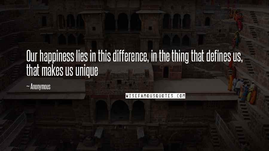 Anonymous Quotes: Our happiness lies in this difference, in the thing that defines us, that makes us unique