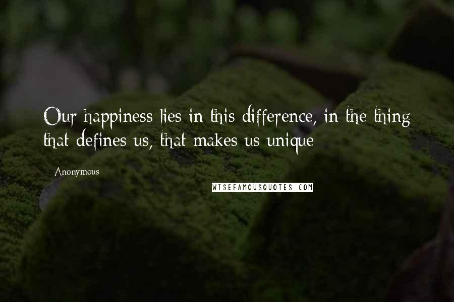 Anonymous Quotes: Our happiness lies in this difference, in the thing that defines us, that makes us unique