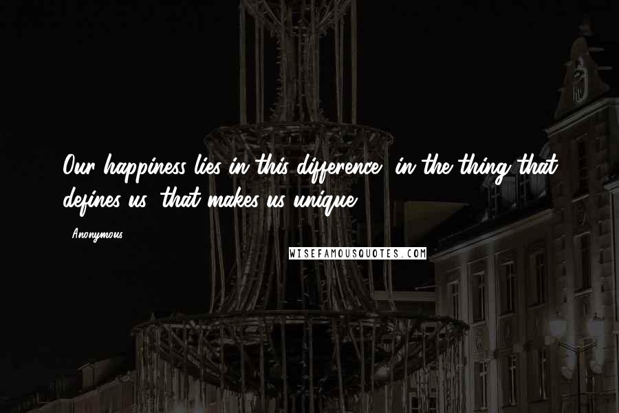 Anonymous Quotes: Our happiness lies in this difference, in the thing that defines us, that makes us unique