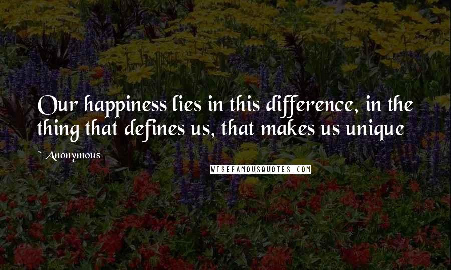 Anonymous Quotes: Our happiness lies in this difference, in the thing that defines us, that makes us unique