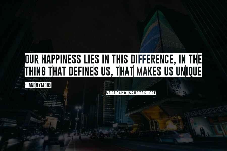 Anonymous Quotes: Our happiness lies in this difference, in the thing that defines us, that makes us unique