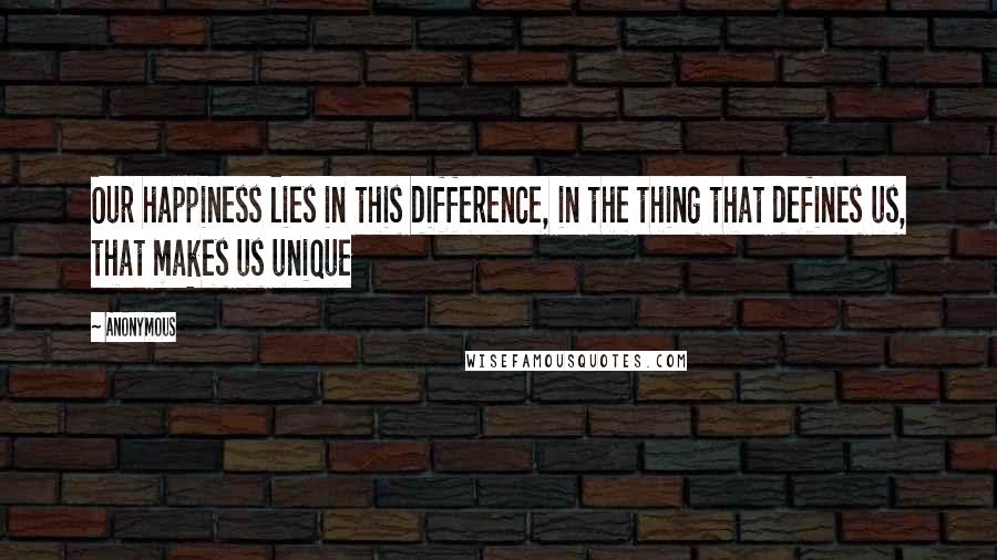 Anonymous Quotes: Our happiness lies in this difference, in the thing that defines us, that makes us unique