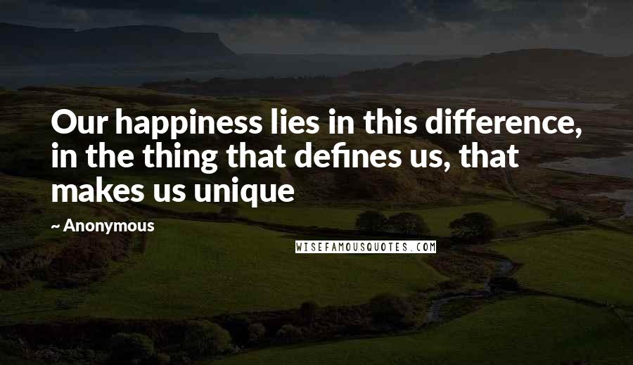 Anonymous Quotes: Our happiness lies in this difference, in the thing that defines us, that makes us unique