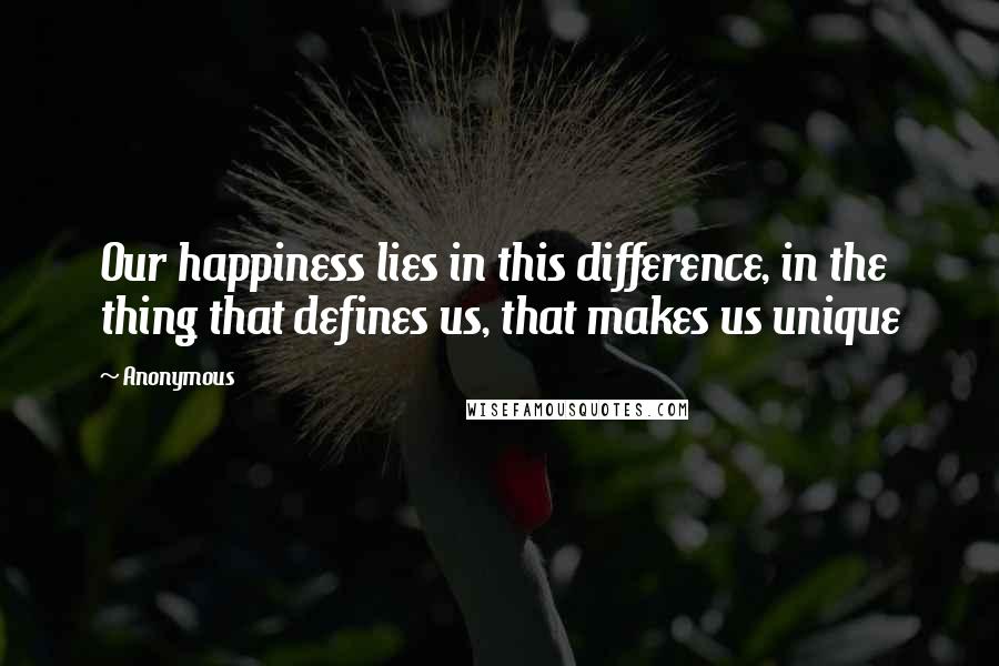 Anonymous Quotes: Our happiness lies in this difference, in the thing that defines us, that makes us unique