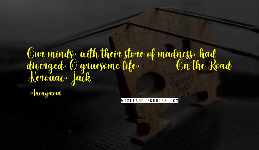 Anonymous Quotes: Our minds, with their store of madness, had diverged. O gruesome life, ========== On the Road (Kerouac, Jack)