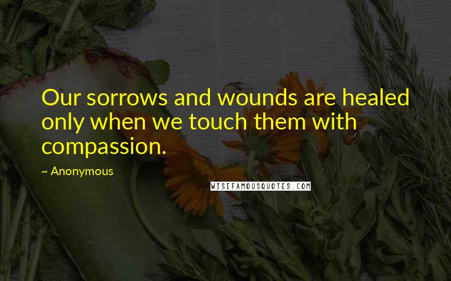 Anonymous Quotes: Our sorrows and wounds are healed only when we touch them with compassion.