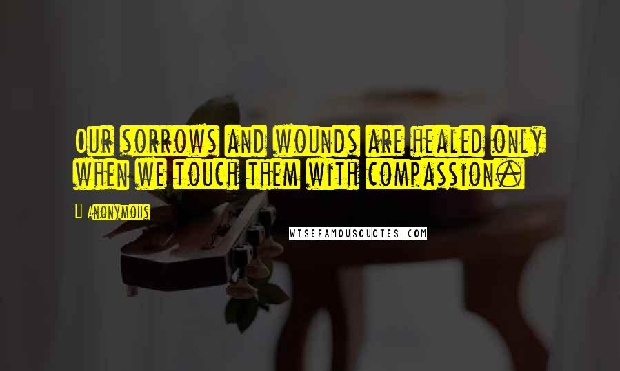 Anonymous Quotes: Our sorrows and wounds are healed only when we touch them with compassion.
