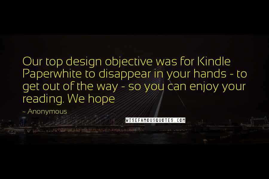 Anonymous Quotes: Our top design objective was for Kindle Paperwhite to disappear in your hands - to get out of the way - so you can enjoy your reading. We hope