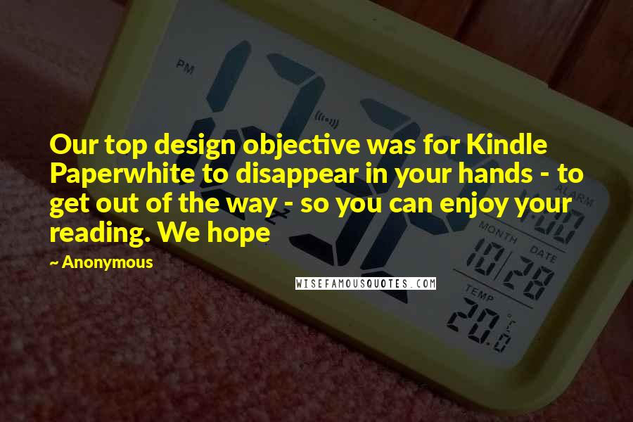 Anonymous Quotes: Our top design objective was for Kindle Paperwhite to disappear in your hands - to get out of the way - so you can enjoy your reading. We hope