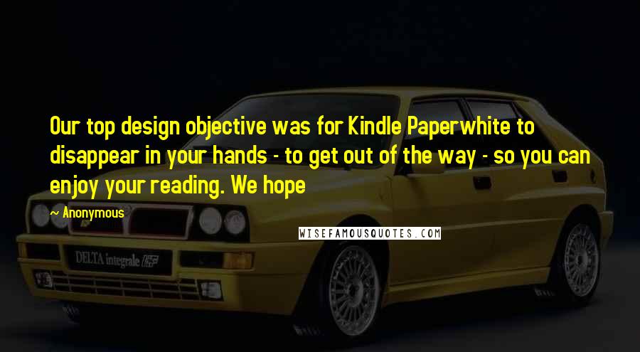 Anonymous Quotes: Our top design objective was for Kindle Paperwhite to disappear in your hands - to get out of the way - so you can enjoy your reading. We hope