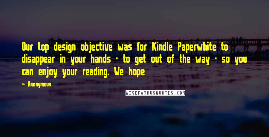 Anonymous Quotes: Our top design objective was for Kindle Paperwhite to disappear in your hands - to get out of the way - so you can enjoy your reading. We hope