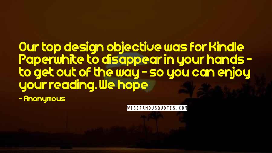 Anonymous Quotes: Our top design objective was for Kindle Paperwhite to disappear in your hands - to get out of the way - so you can enjoy your reading. We hope