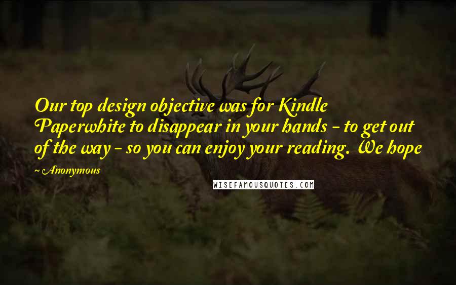 Anonymous Quotes: Our top design objective was for Kindle Paperwhite to disappear in your hands - to get out of the way - so you can enjoy your reading. We hope