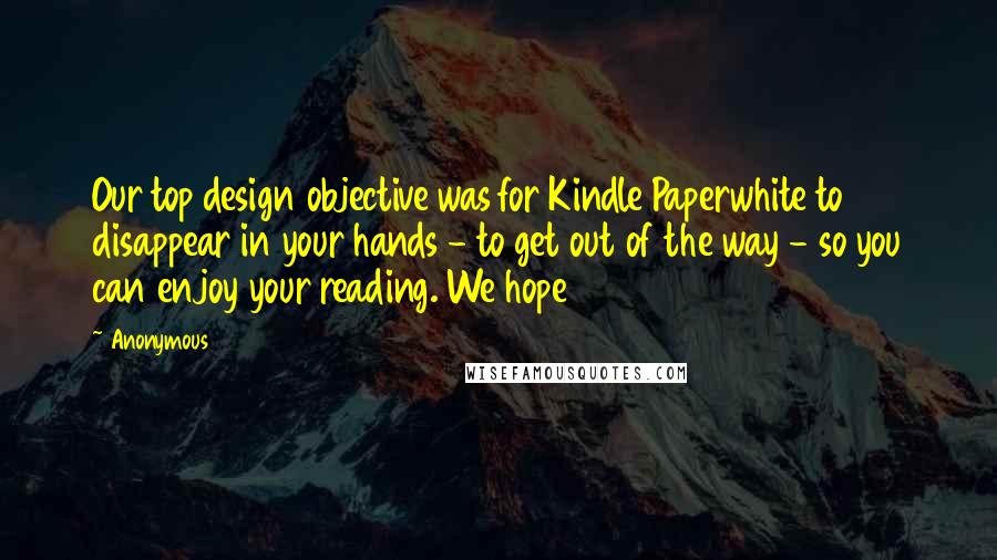 Anonymous Quotes: Our top design objective was for Kindle Paperwhite to disappear in your hands - to get out of the way - so you can enjoy your reading. We hope