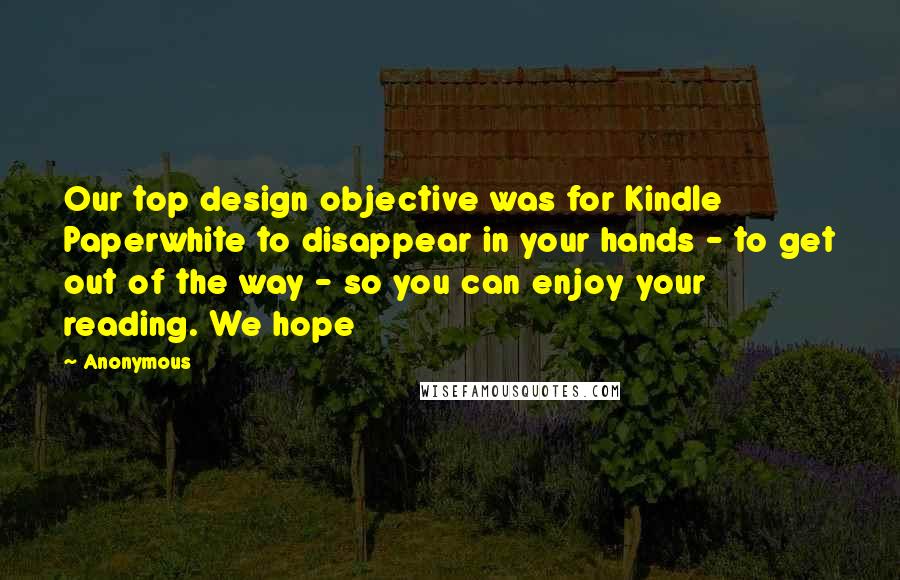 Anonymous Quotes: Our top design objective was for Kindle Paperwhite to disappear in your hands - to get out of the way - so you can enjoy your reading. We hope