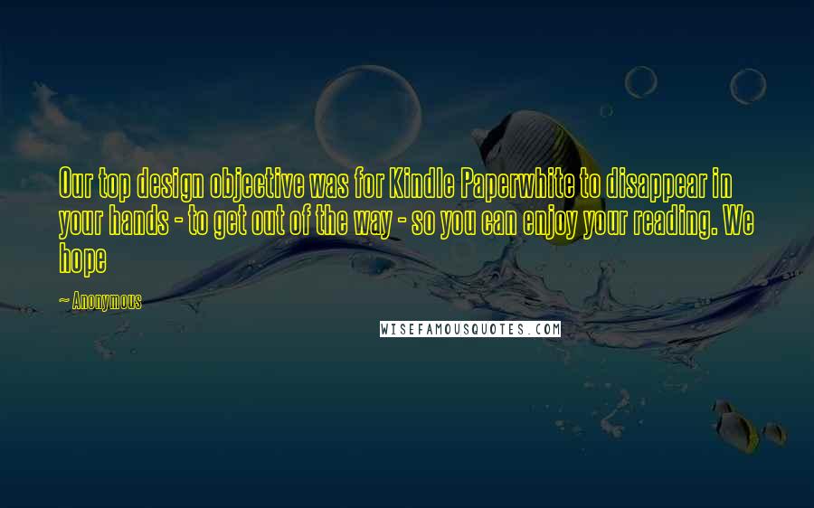 Anonymous Quotes: Our top design objective was for Kindle Paperwhite to disappear in your hands - to get out of the way - so you can enjoy your reading. We hope