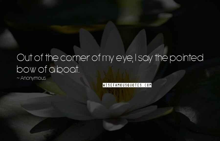 Anonymous Quotes: Out of the corner of my eye, I say the pointed bow of a boat.