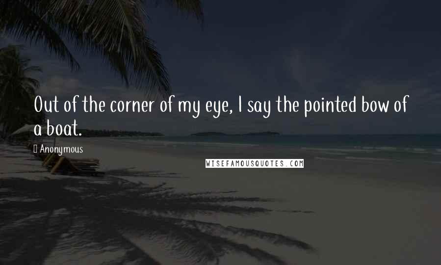 Anonymous Quotes: Out of the corner of my eye, I say the pointed bow of a boat.
