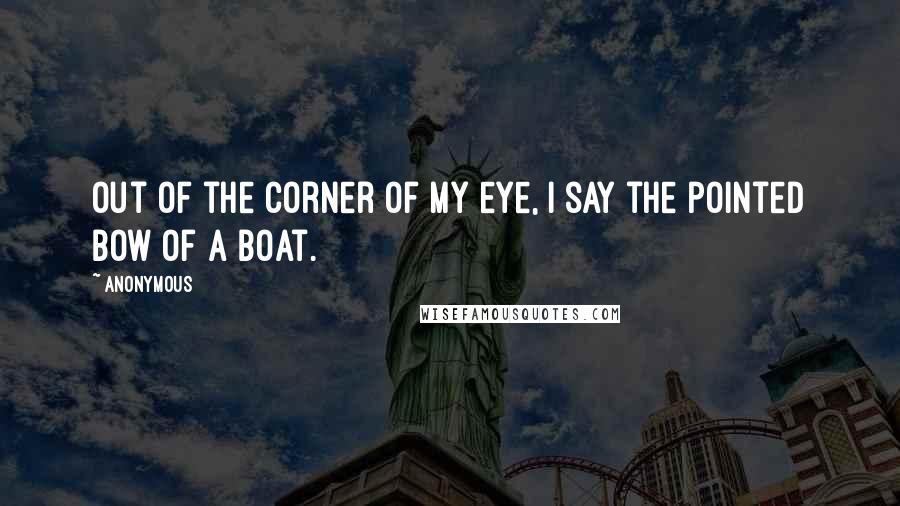 Anonymous Quotes: Out of the corner of my eye, I say the pointed bow of a boat.