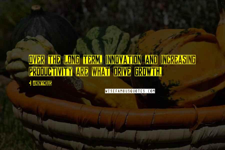 Anonymous Quotes: Over the long term, innovation and increasing productivity are what drive growth.